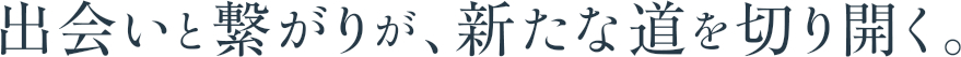 出会いと繋がりが、新たな道を切り開く。