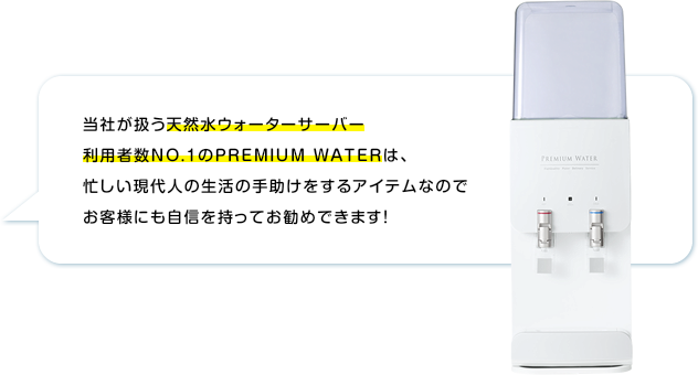 当社が扱う売上高NO1のプレミアムウォーターは、忙しい現代人の生活の手助けをするアイテムなのでお客様にも自信を持ってお勧めできます！